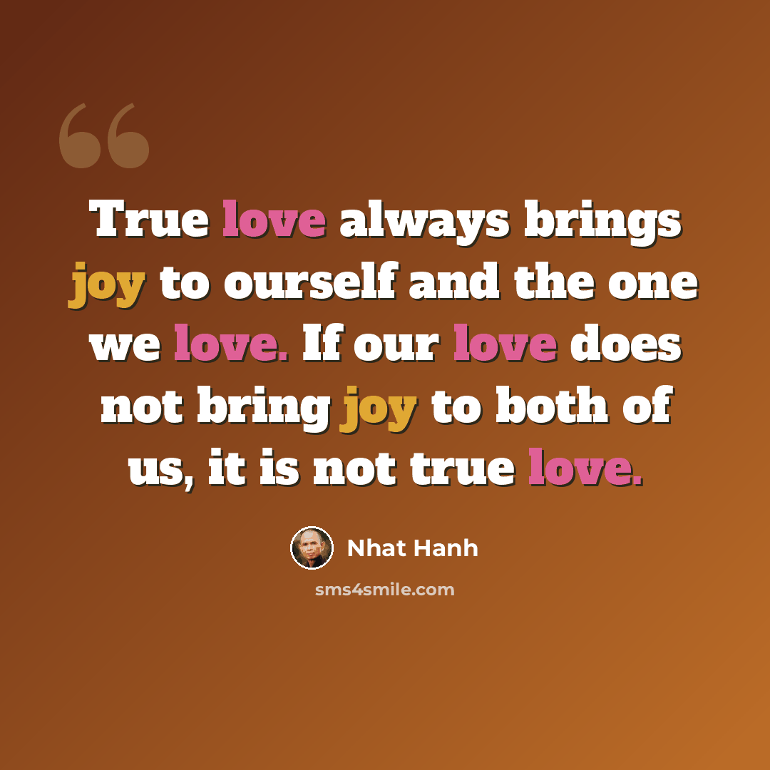 “True love always brings joy to ourself and the one we love. If our love does not bring joy to both of us, it is not true love.” quote by Nhat Hanh