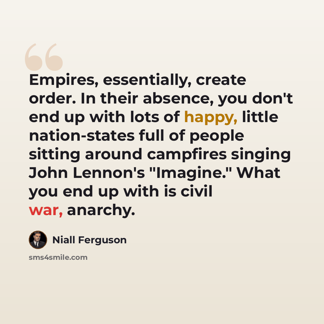 “Empires, essentially, create order. In their absence, you don't end up with lots of happy, little nation-states full of people sitting around campfires singing John Lennon's "Imagine." What you end up with is civil war, anarchy.” quote by Niall Ferguson