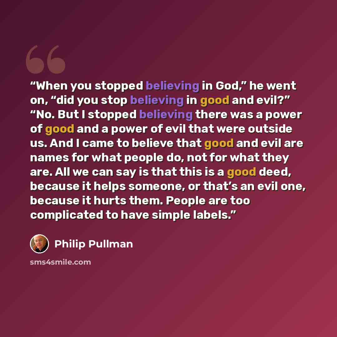 “When you stopped believing in God,” he went on, “did you stop believing in good and evil?” “No. But I stopped believing there was a power of good and a power of evil that were outside us. And I came to believe that good and evil are names for what people do, not for what they are. All we can say…” quote by Philip Pullman