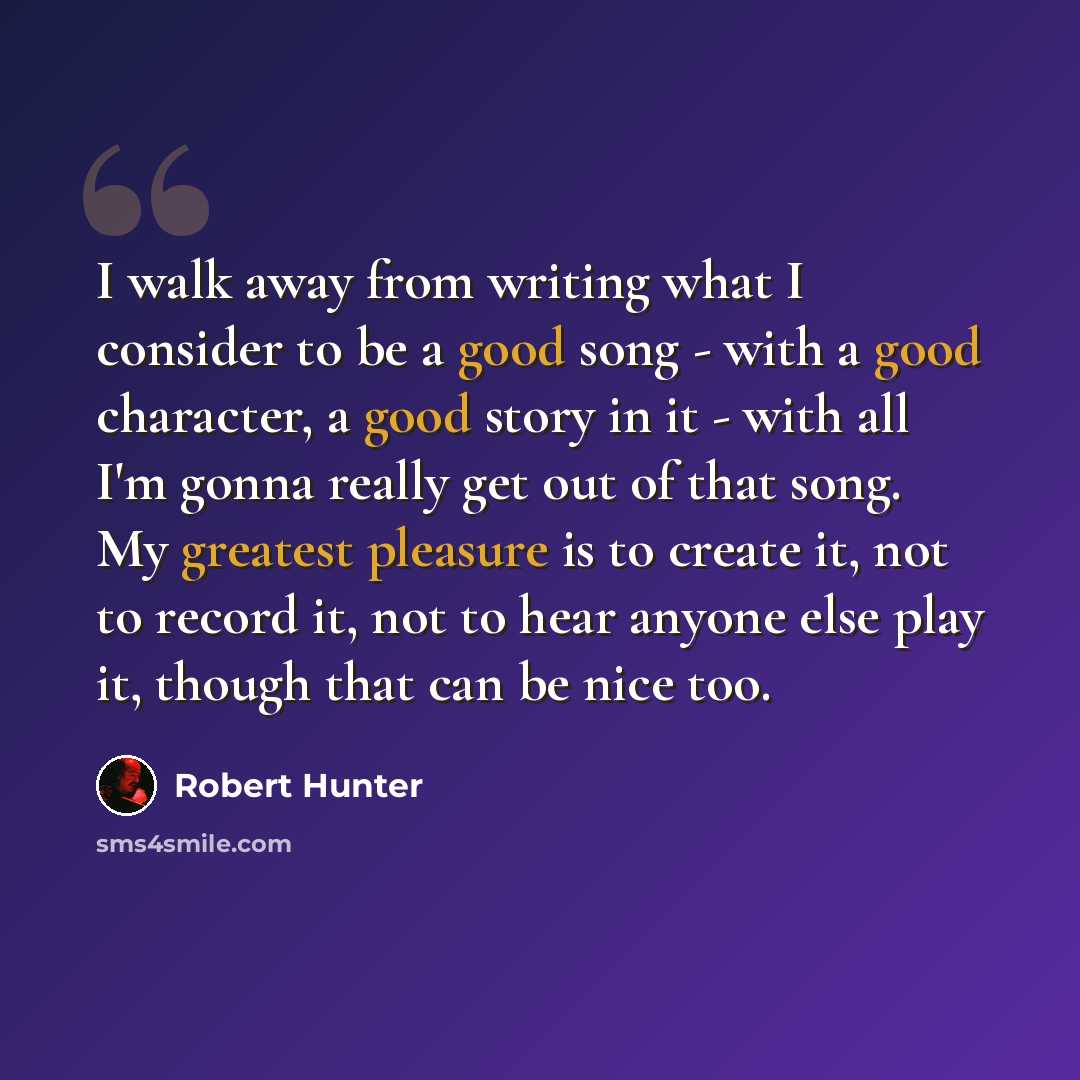 “I walk away from writing what I consider to be a good song - with a good character, a good story in it - with all I'm gonna really get out of that song. My greatest pleasure is to create it, not to record it, not to hear anyone else play it, though that can be nice too.” quote by Robert Hunter
