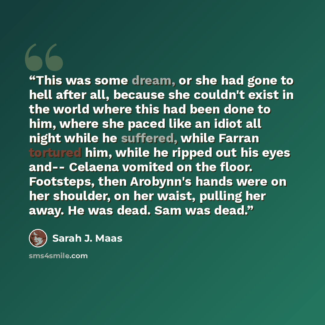 “This was some dream, or she had gone to hell after all, because she couldn't exist in the world where this had been done to him, where she paced like an idiot all night while he suffered, while Farran tortured him, while he ripped out his eyes and-- Celaena vomited on the floor. Footsteps, then…” quote by Sarah J. Maas