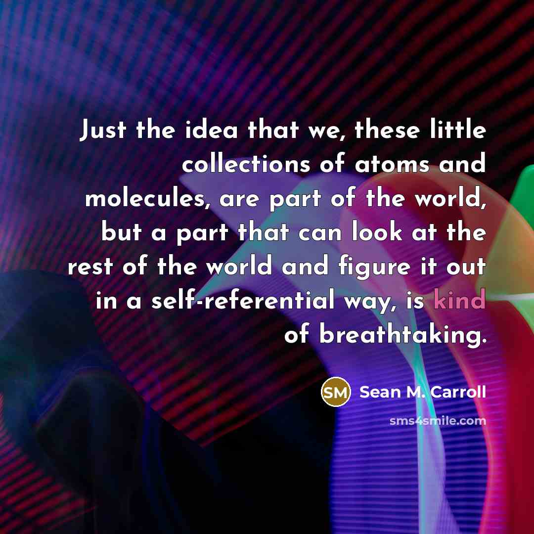 “Just the idea that we, these little collections of atoms and molecules, are part of the world, but a part that can look at the rest of the world and figure it out in a self-referential way, is kind of breathtaking.” quote by Sean M. Carroll
