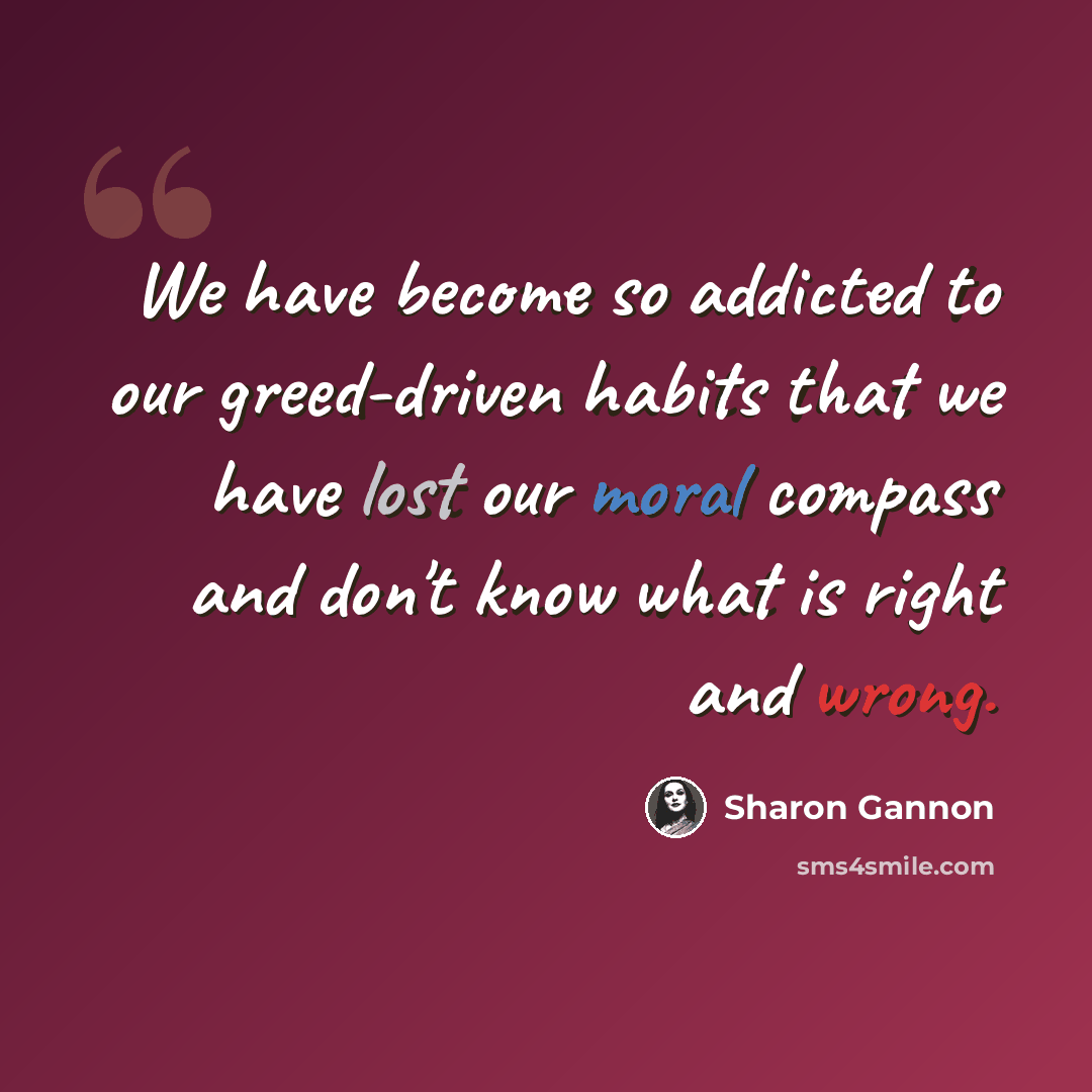 “We have become so addicted to our greed-driven habits that we have lost our moral compass and don't know what is right and wrong.” quote by Sharon Gannon