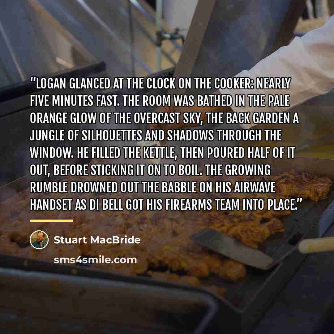“Logan glanced at the clock on the cooker: nearly five minutes fast. The room was bathed in the pale orange glow of the overcast sky, the back garden a jungle of silhouettes and shadows through the window. He filled the kettle, then poured half of it out, before sticking it on to boil. The growing…” quote by Stuart MacBride