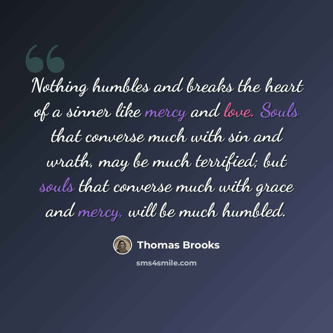 “Nothing humbles and breaks the heart of a sinner like mercy and love. Souls that converse much with sin and wrath, may be much terrified; but souls that converse much with grace and mercy, will be much humbled.” quote by Thomas Brooks