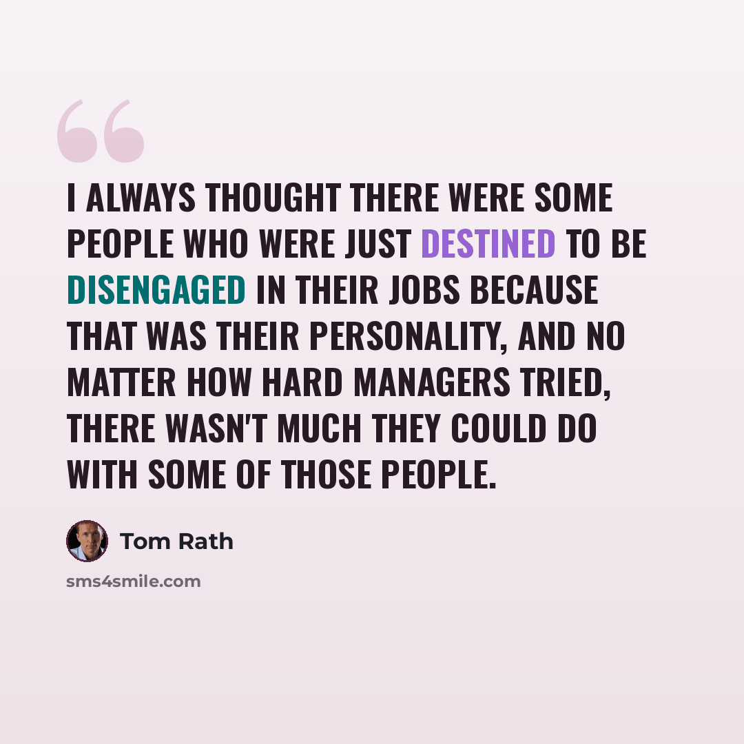 “I always thought there were some people who were just destined to be disengaged in their jobs because that was their personality, and no matter how hard managers tried, there wasn't much they could do with some of those people.” quote by Tom Rath