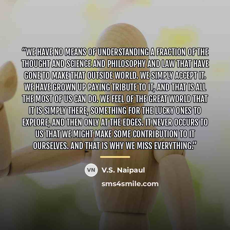 “We have no means of understanding a fraction of the thought and science and philosophy and law that have gone to make that outside world. We simply accept it. We have grown up paying tribute to it, and that is all the most of us can do. We feel of the great world that it is simply there, something…” quote by V.S. Naipaul