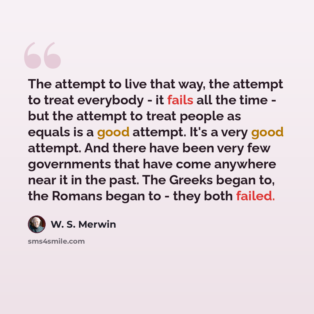 “The attempt to live that way, the attempt to treat everybody - it fails all the time - but the attempt to treat people as equals is a good attempt. It's a very good attempt. And there have been very few governments that have come anywhere near it in the past. The Greeks began to, the Romans began…” quote by W. S. Merwin