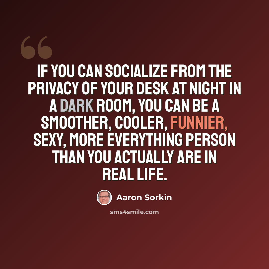 “If you can socialize from the privacy of your desk at night in a dark room, you can be a smoother, cooler, funnier, sexy, more everything person than you actually are in real life.” quote by Aaron Sorkin