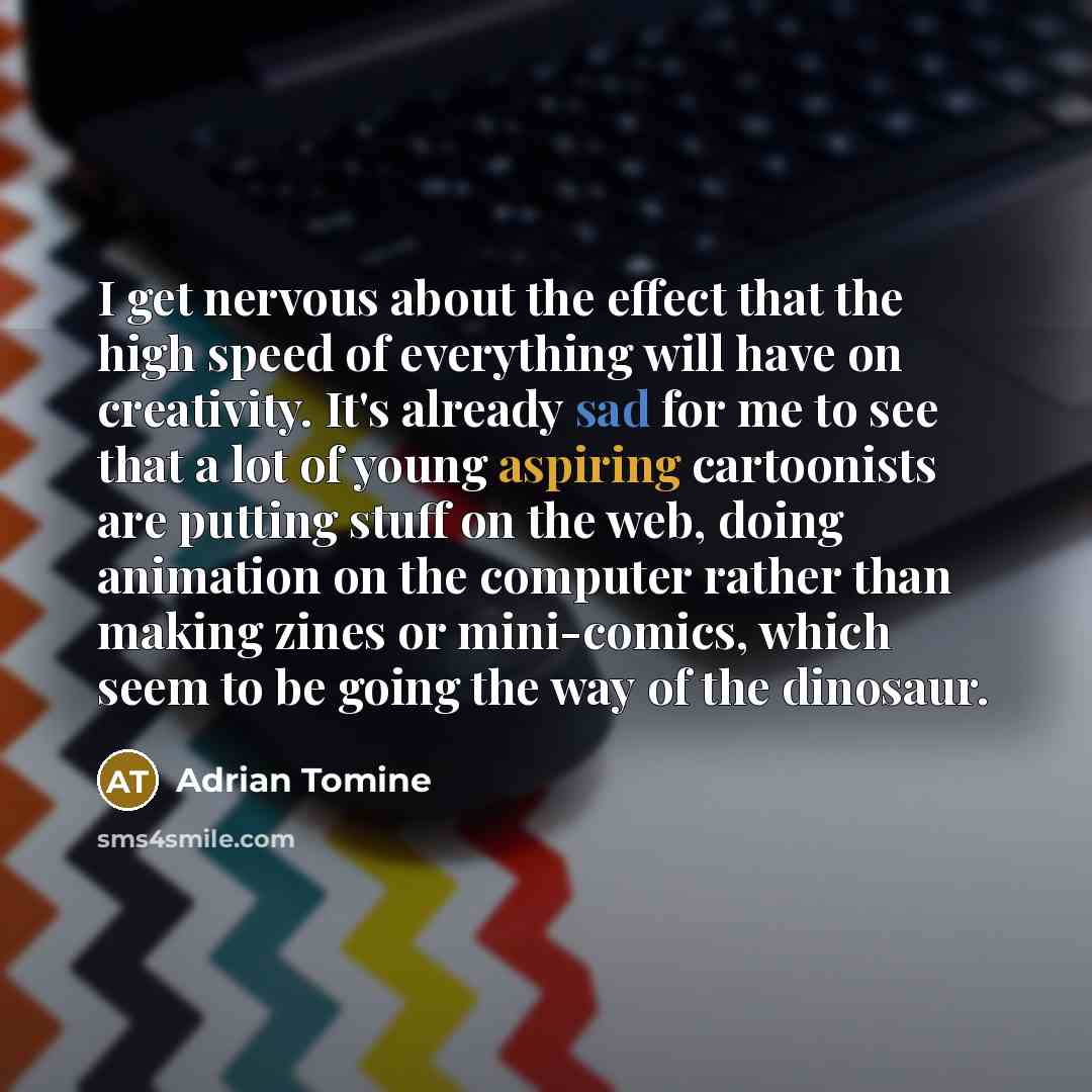 “I get nervous about the effect that the high speed of everything will have on creativity. It's already sad for me to see that a lot of young aspiring cartoonists are putting stuff on the web, doing animation on the computer rather than making zines or mini-comics, which seem to be going the way of…” quote by Adrian Tomine
