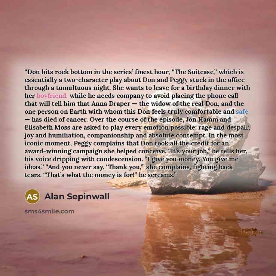 “Don hits rock bottom in the series’ finest hour, “The Suitcase,” which is essentially a two-character play about Don and Peggy stuck in the office through a tumultuous night. She wants to leave for a birthday dinner with her boyfriend, while he needs company to avoid placing the phone call that…” quote by Alan Sepinwall