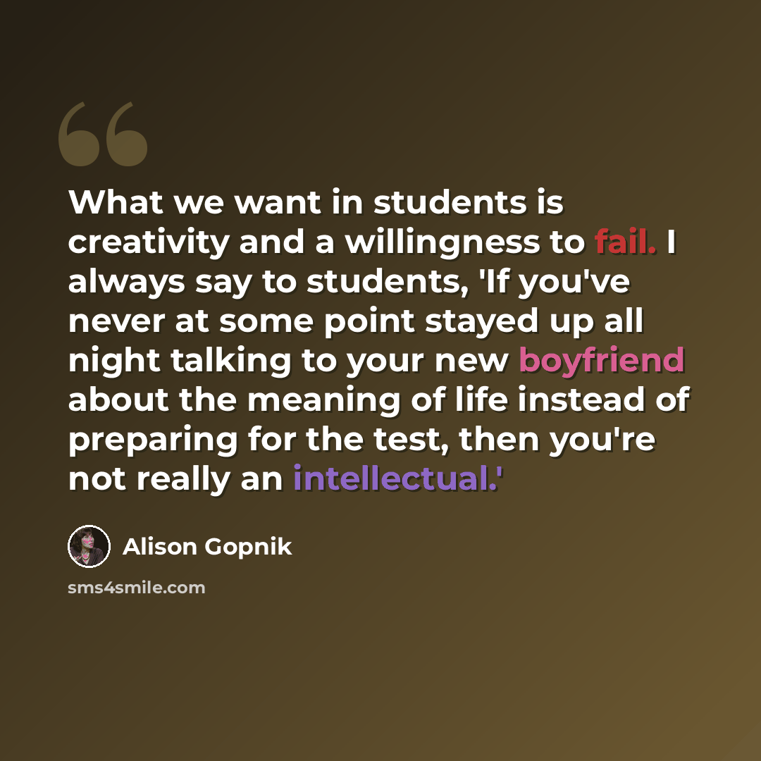 “What we want in students is creativity and a willingness to fail. I always say to students, 'If you've never at some point stayed up all night talking to your new boyfriend about the meaning of life instead of preparing for the test, then you're not really an intellectual.'” quote by Alison Gopnik