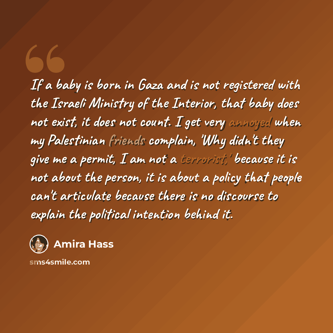 “If a baby is born in Gaza and is not registered with the Israeli Ministry of the Interior, that baby does not exist, it does not count. I get very annoyed when my Palestinian friends complain, 'Why didn't they give me a permit, I am not a terrorist,' because it is not about the person, it is about…” quote by Amira Hass