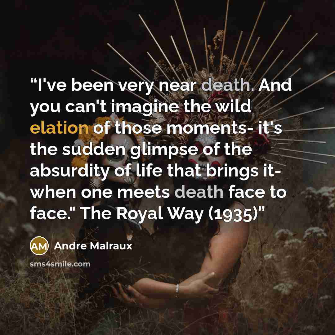 “I've been very near death. And you can't imagine the wild elation of those moments- it's the sudden glimpse of the absurdity of life that brings it- when one meets death face to face." The Royal Way (1935)” quote by André Malraux