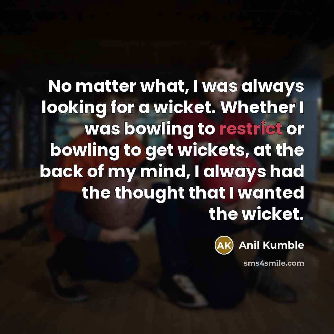 “No matter what, I was always looking for a wicket. Whether I was bowling to restrict or bowling to get wickets, at the back of my mind, I always had the thought that I wanted the wicket.” quote by Anil Kumble