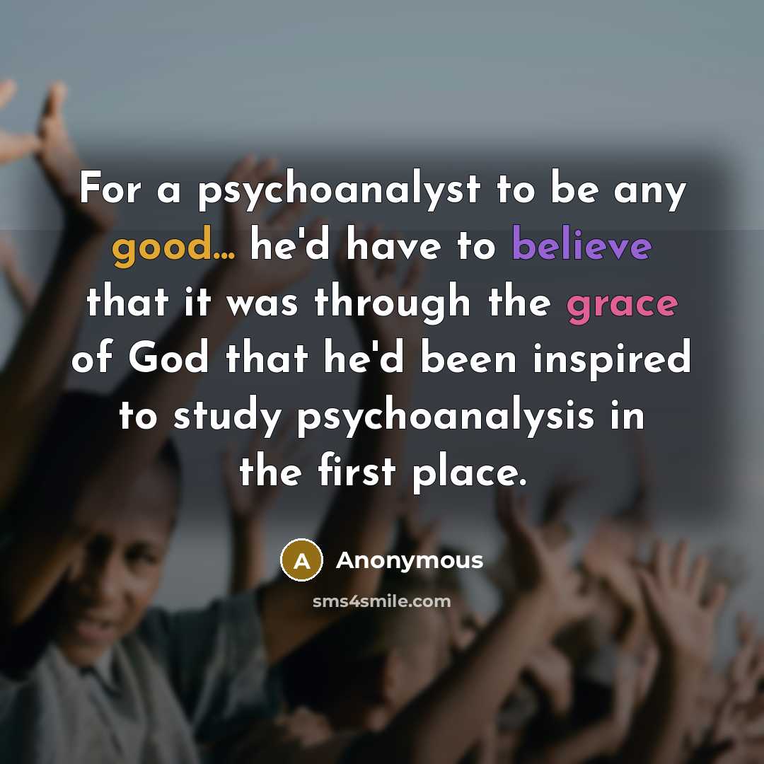 “For a psychoanalyst to be any good... he'd have to believe that it was through the grace of God that he'd been inspired to study psychoanalysis in the first place.” quote by Anonymous