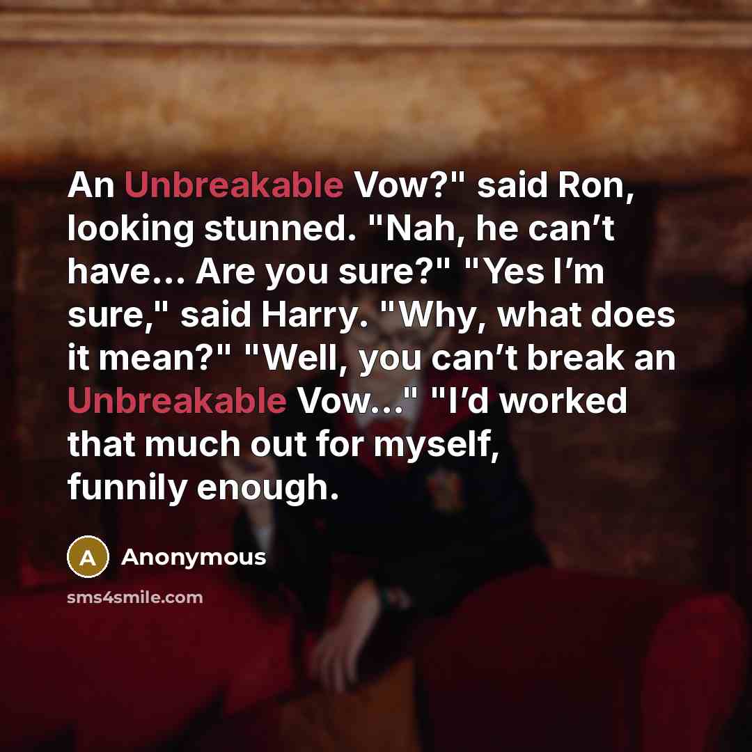 “An Unbreakable Vow?" said Ron, looking stunned. "Nah, he can’t have… Are you sure?" "Yes I’m sure," said Harry. "Why, what does it mean?" "Well, you can’t break an Unbreakable Vow..." "I’d worked that much out for myself, funnily enough.” quote by Anonymous