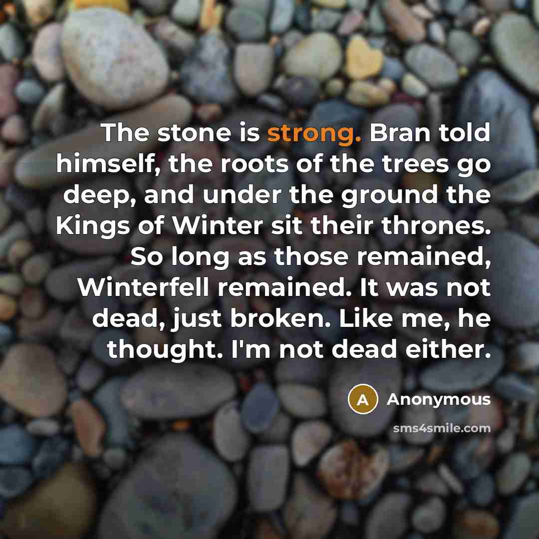 “The stone is strong. Bran told himself, the roots of the trees go deep, and under the ground the Kings of Winter sit their thrones. So long as those remained, Winterfell remained. It was not dead, just broken. Like me, he thought. I'm not dead either.” quote by Anonymous