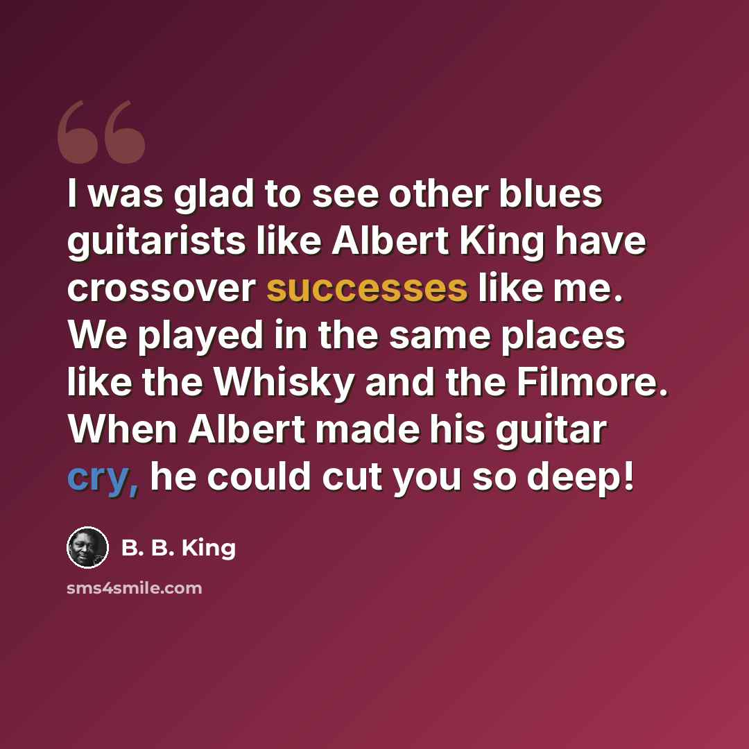 “I was glad to see other blues guitarists like Albert King have crossover successes like me. We played in the same places like the Whisky and the Filmore. When Albert made his guitar cry, he could cut you so deep!” quote by B. B. King