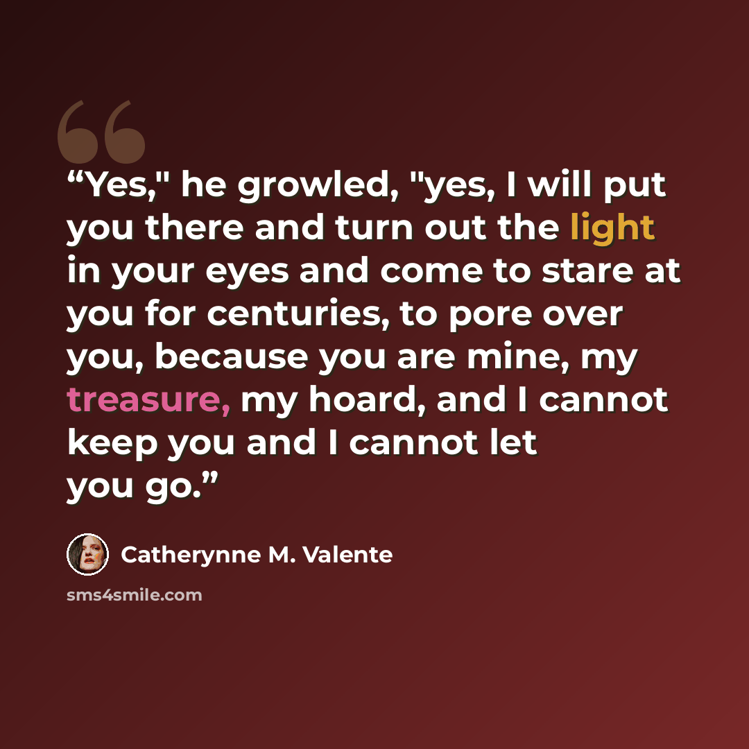 “Yes," he growled, "yes, I will put you there and turn out the light in your eyes and come to stare at you for centuries, to pore over you, because you are mine, my treasure, my hoard, and I cannot keep you and I cannot let you go.” quote by Catherynne M. Valente