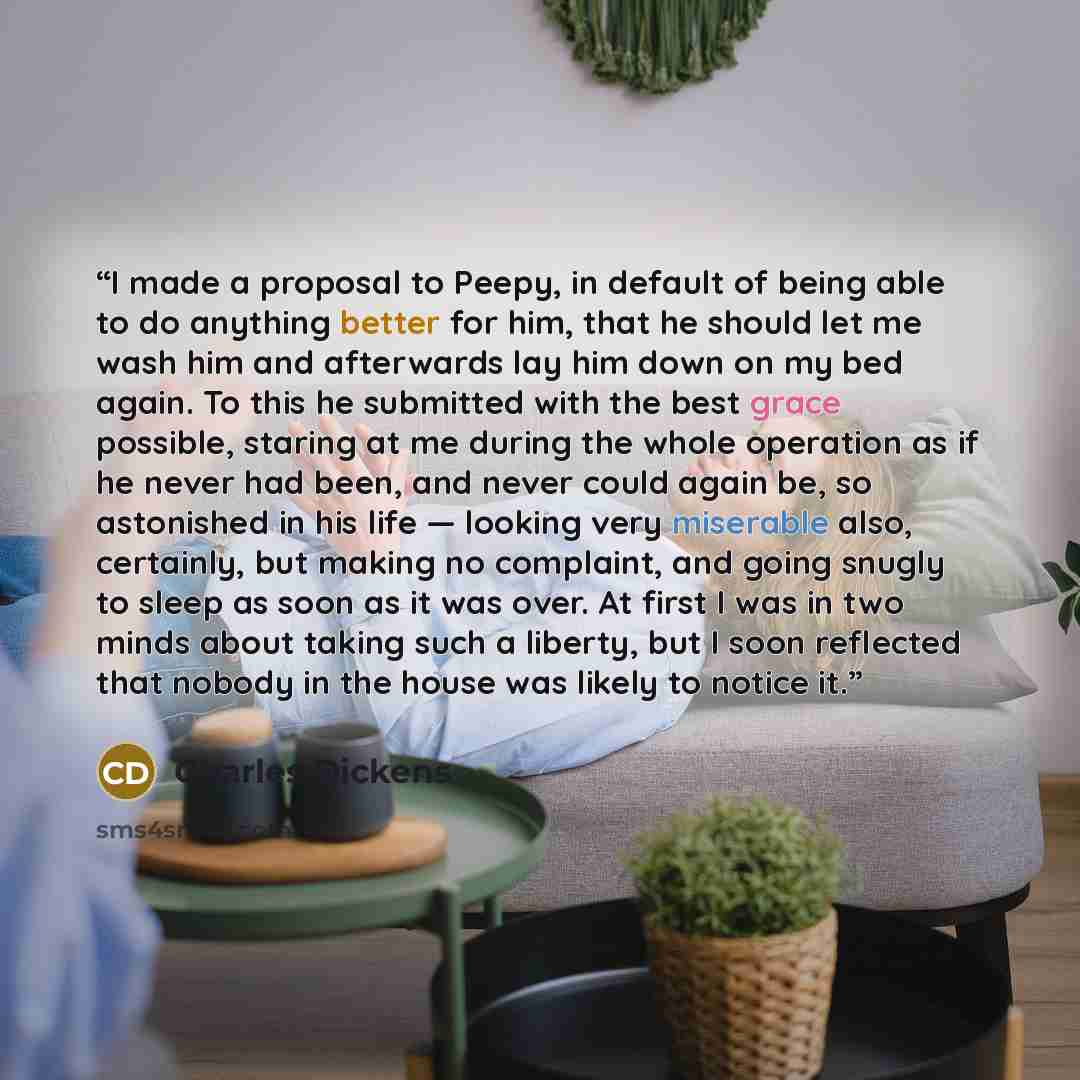 “I made a proposal to Peepy, in default of being able to do anything better for him, that he should let me wash him and afterwards lay him down on my bed again. To this he submitted with the best grace possible, staring at me during the whole operation as if he never had been, and never could again…” quote by Charles Dickens