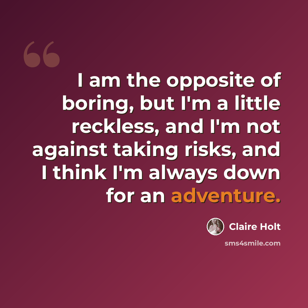 “I am the opposite of boring, but I'm a little reckless, and I'm not against taking risks, and I think I'm always down for an adventure.” quote by Claire Holt
