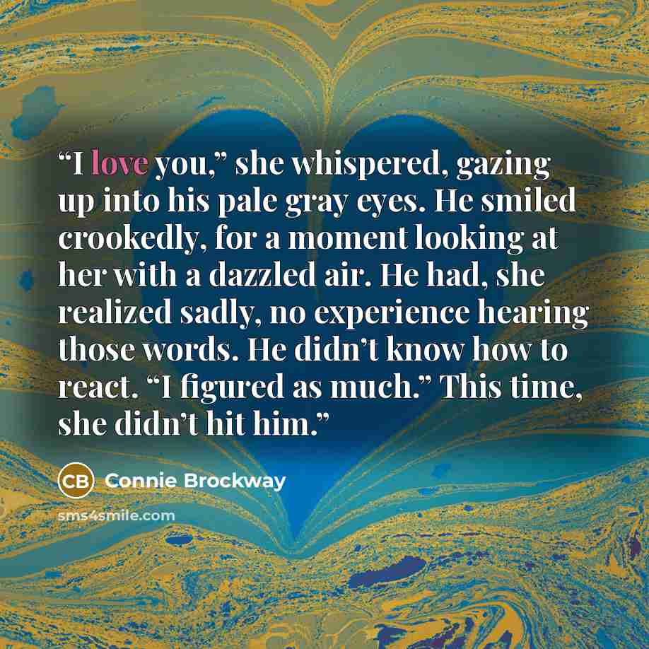 “I love you,” she whispered, gazing up into his pale gray eyes. He smiled crookedly, for a moment looking at her with a dazzled air. He had, she realized sadly, no experience hearing those words. He didn’t know how to react. “I figured as much.” This time, she didn’t hit him.” quote by Connie Brockway