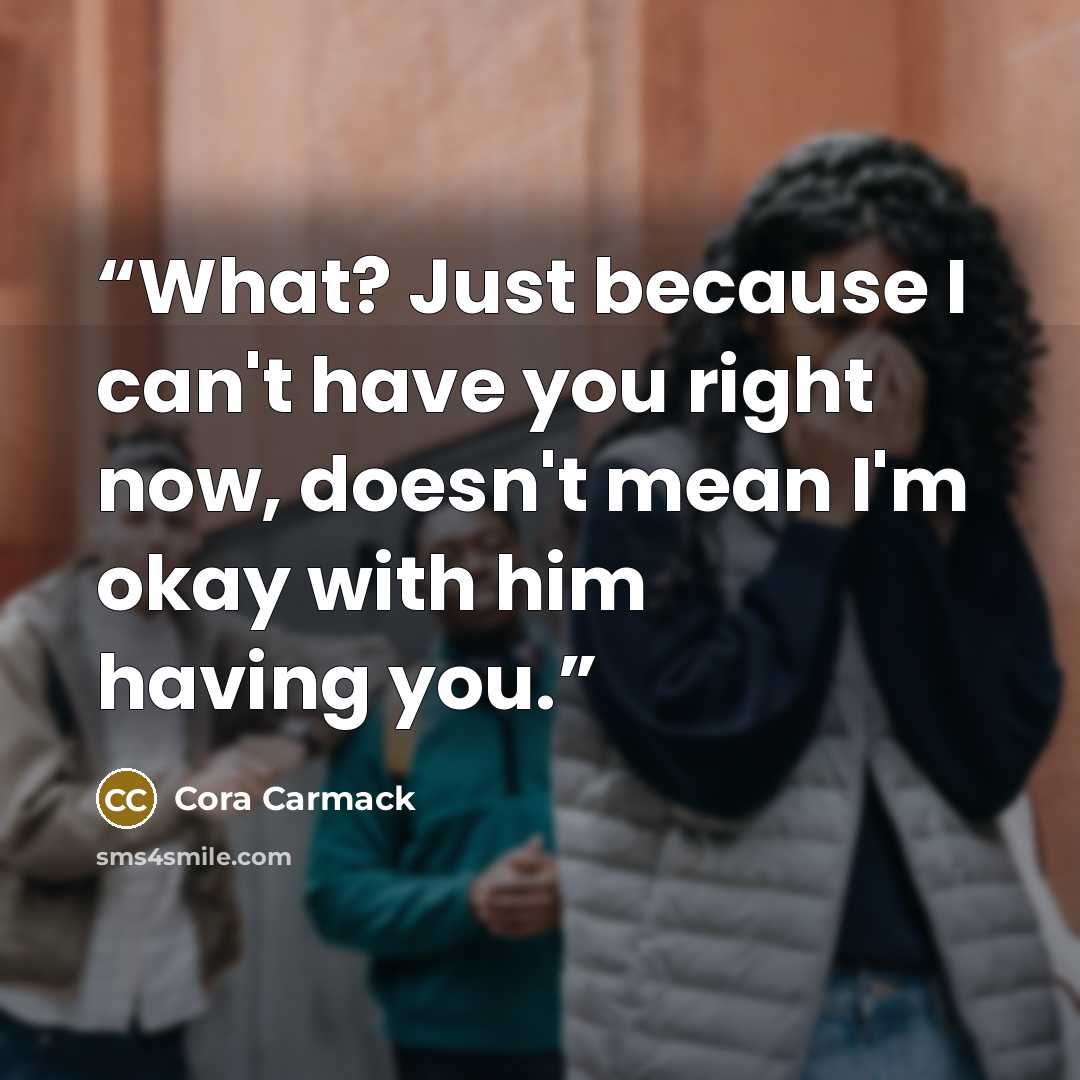 “What? Just because I can't have you right now, doesn't mean I'm okay with him having you.” quote by Cora Carmack