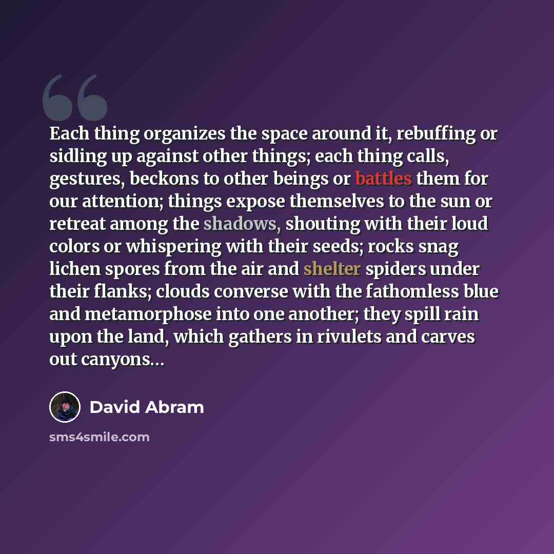 “Each thing organizes the space around it, rebuffing or sidling up against other things; each thing calls, gestures, beckons to other beings or battles them for our attention; things expose themselves to the sun or retreat among the shadows, shouting with their loud colors or whispering with their…” quote by David Abram