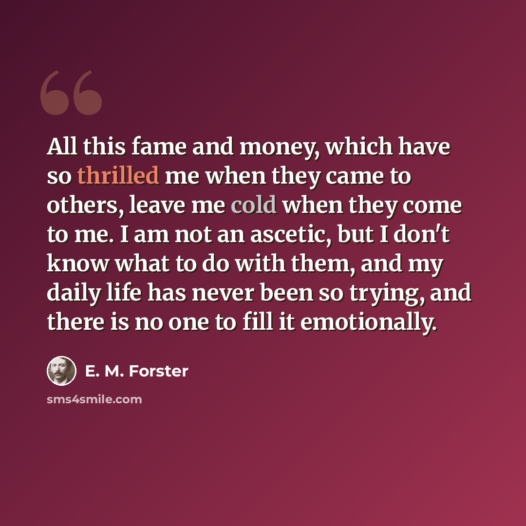 “All this fame and money, which have so thrilled me when they came to others, leave me cold when they come to me. I am not an ascetic, but I don't know what to do with them, and my daily life has never been so trying, and there is no one to fill it emotionally.” quote by E. M. Forster