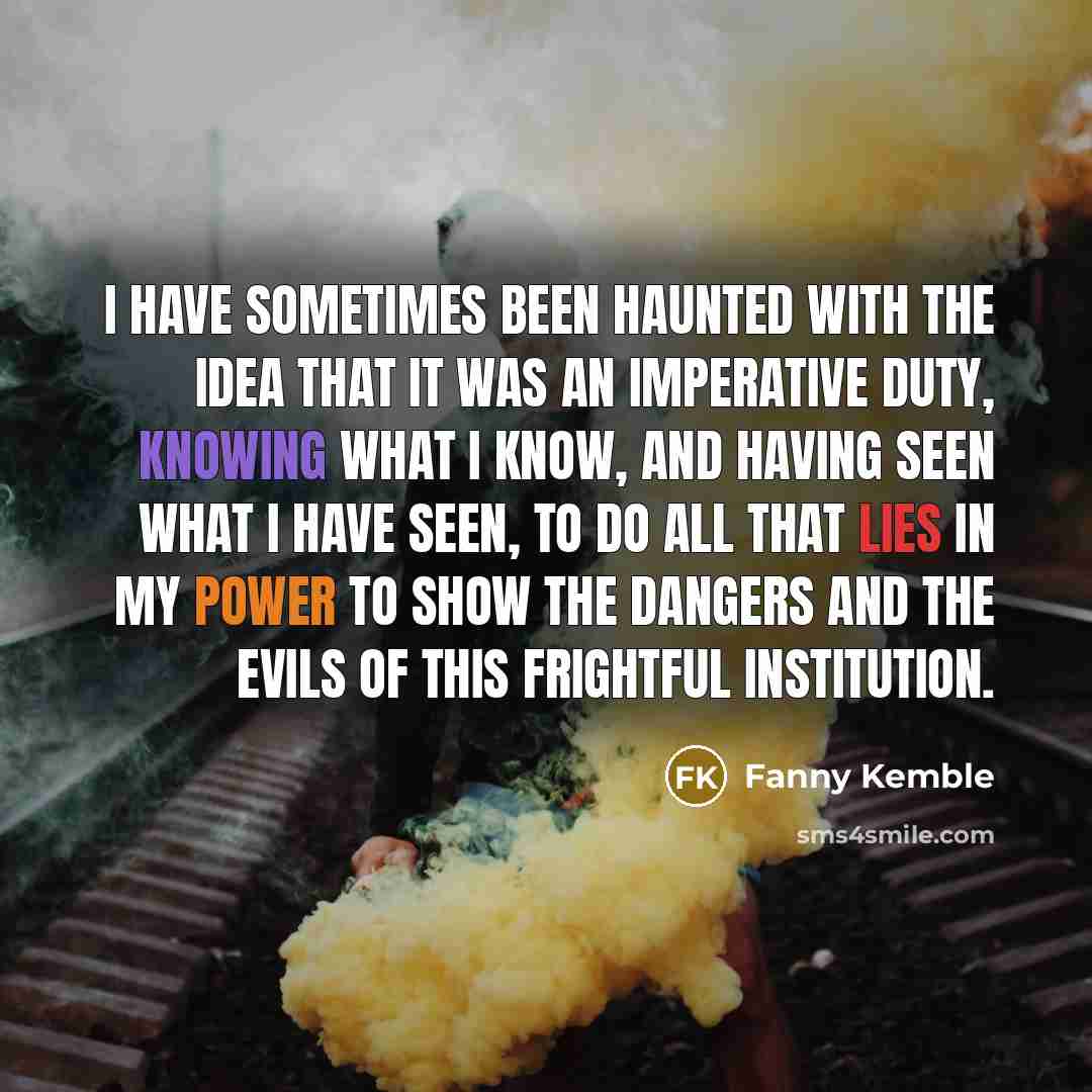 “I have sometimes been haunted with the idea that it was an imperative duty, knowing what I know, and having seen what I have seen, to do all that lies in my power to show the dangers and the evils of this frightful institution.” quote by Fanny Kemble