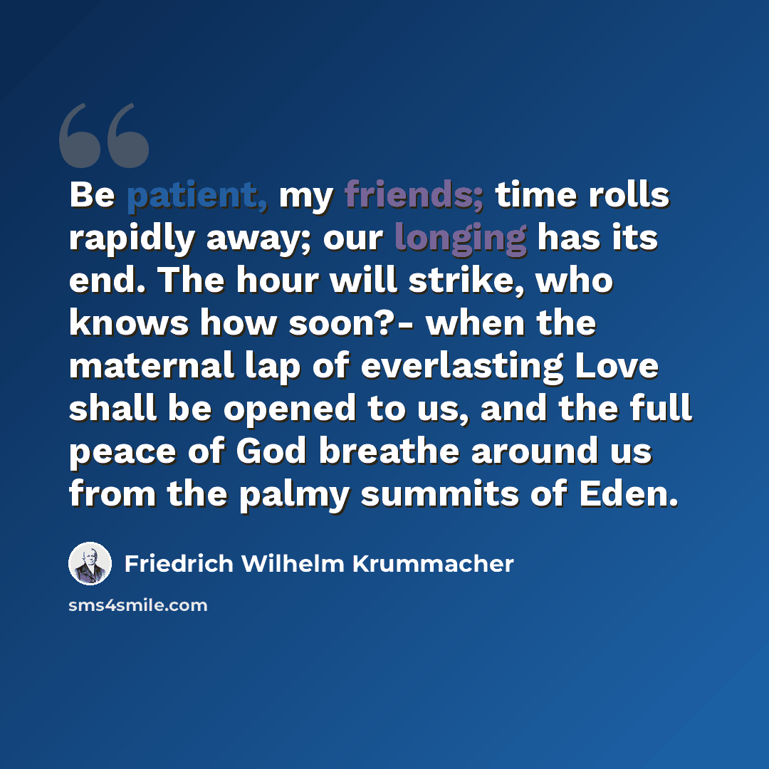 “Be patient, my friends; time rolls rapidly away; our longing has its end. The hour will strike, who knows how soon?- when the maternal lap of everlasting Love shall be opened to us, and the full peace of God breathe around us from the palmy summits of Eden.” quote by Friedrich Wilhelm Krummacher