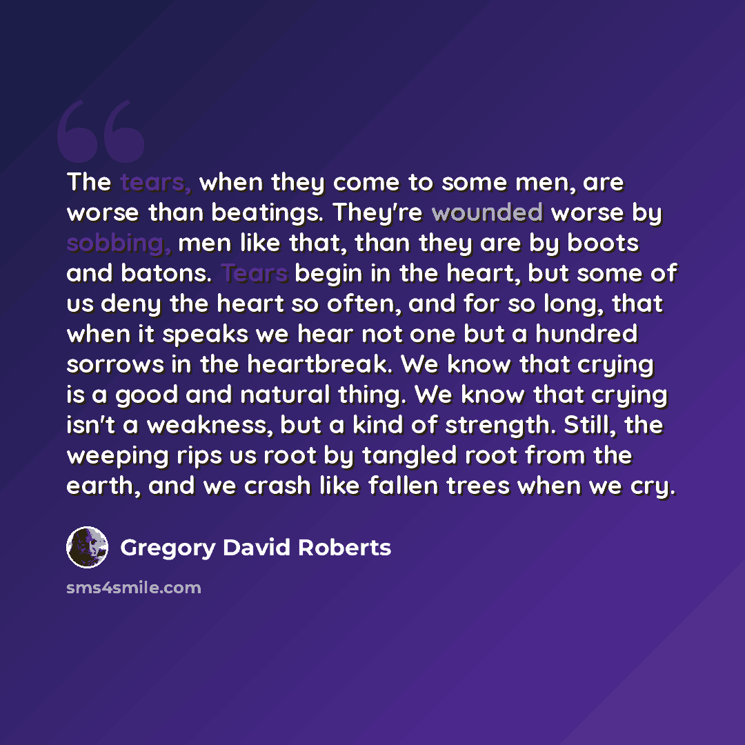 “The tears, when they come to some men, are worse than beatings. They're wounded worse by sobbing, men like that, than they are by boots and batons. Tears begin in the heart, but some of us deny the heart so often, and for so long, that when it speaks we hear not one but a hundred sorrows in the…” quote by Gregory David Roberts