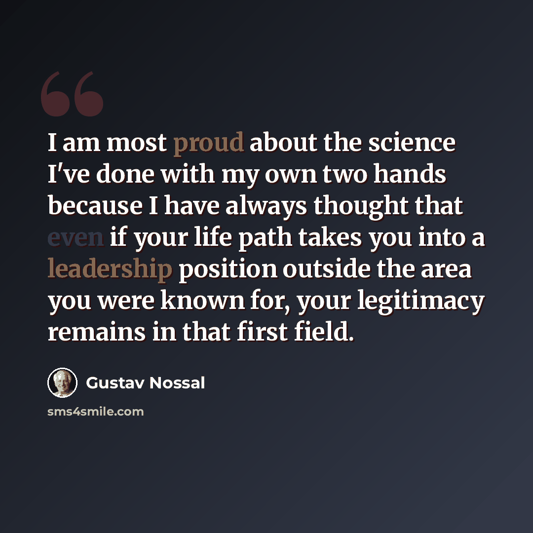 “I am most proud about the science I've done with my own two hands because I have always thought that even if your life path takes you into a leadership position outside the area you were known for, your legitimacy remains in that first field.” quote by Gustav Nossal