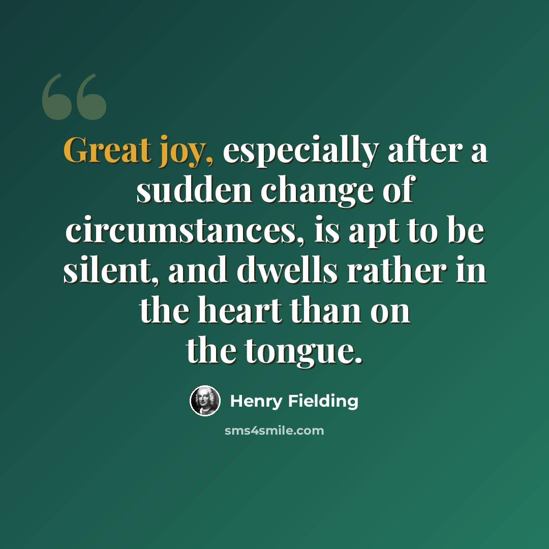 “Great joy, especially after a sudden change of circumstances, is apt to be silent, and dwells rather in the heart than on the tongue.” quote by Henry Fielding