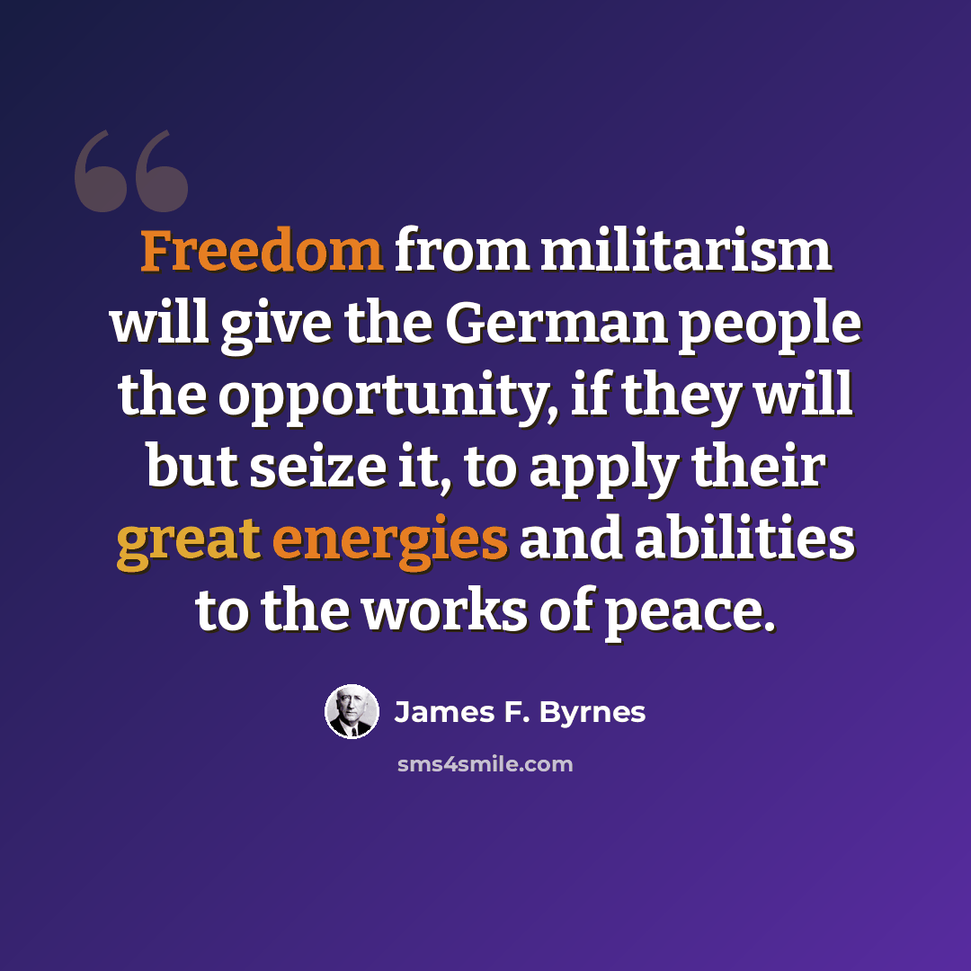 “Freedom from militarism will give the German people the opportunity, if they will but seize it, to apply their great energies and abilities to the works of peace.” quote by James F. Byrnes