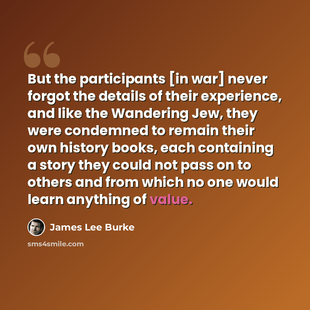 “But the participants [in war] never forgot the details of their experience, and like the Wandering Jew, they were condemned to remain their own history books, each containing a story they could not pass on to others and from which no one would learn anything of value.” quote by James Lee Burke