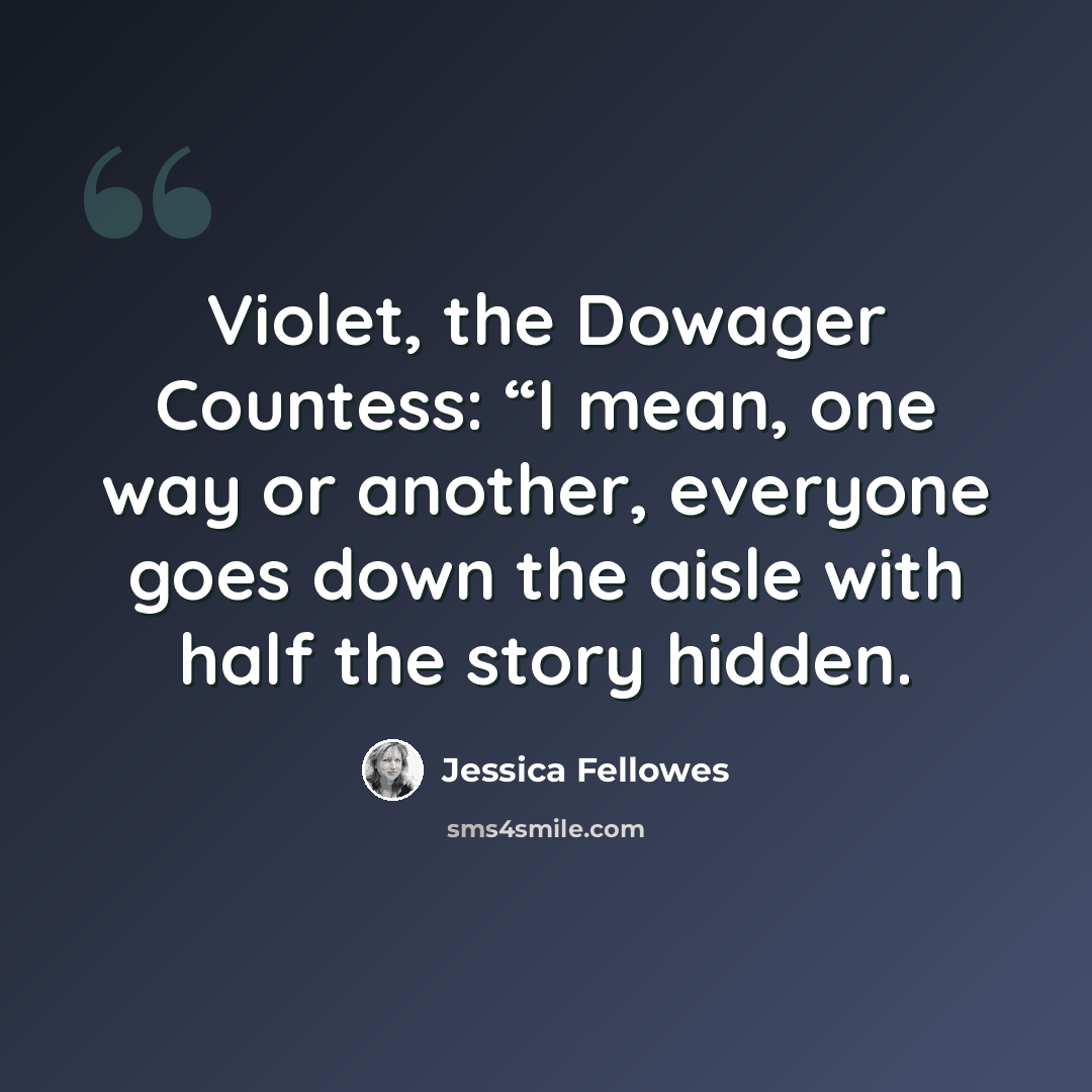 “Violet, the Dowager Countess: “I mean, one way or another, everyone goes down the aisle with half the story hidden.” quote by Jessica Fellowes
