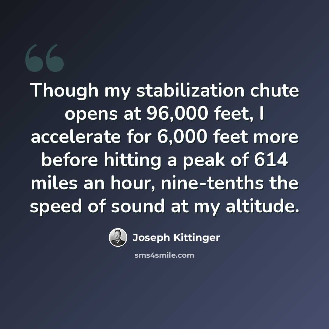 “Though my stabilization chute opens at 96,000 feet, I accelerate for 6,000 feet more before hitting a peak of 614 miles an hour, nine-tenths the speed of sound at my altitude.” quote by Joseph Kittinger