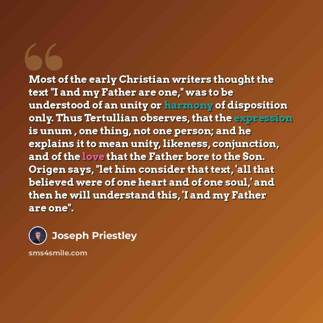 “Most of the early Christian writers thought the text "I and my Father are one," was to be understood of an unity or harmony of disposition only. Thus Tertullian observes, that the expression is unum , one thing, not one person; and he explains it to mean unity, likeness, conjunction, and of the…” quote by Joseph Priestley