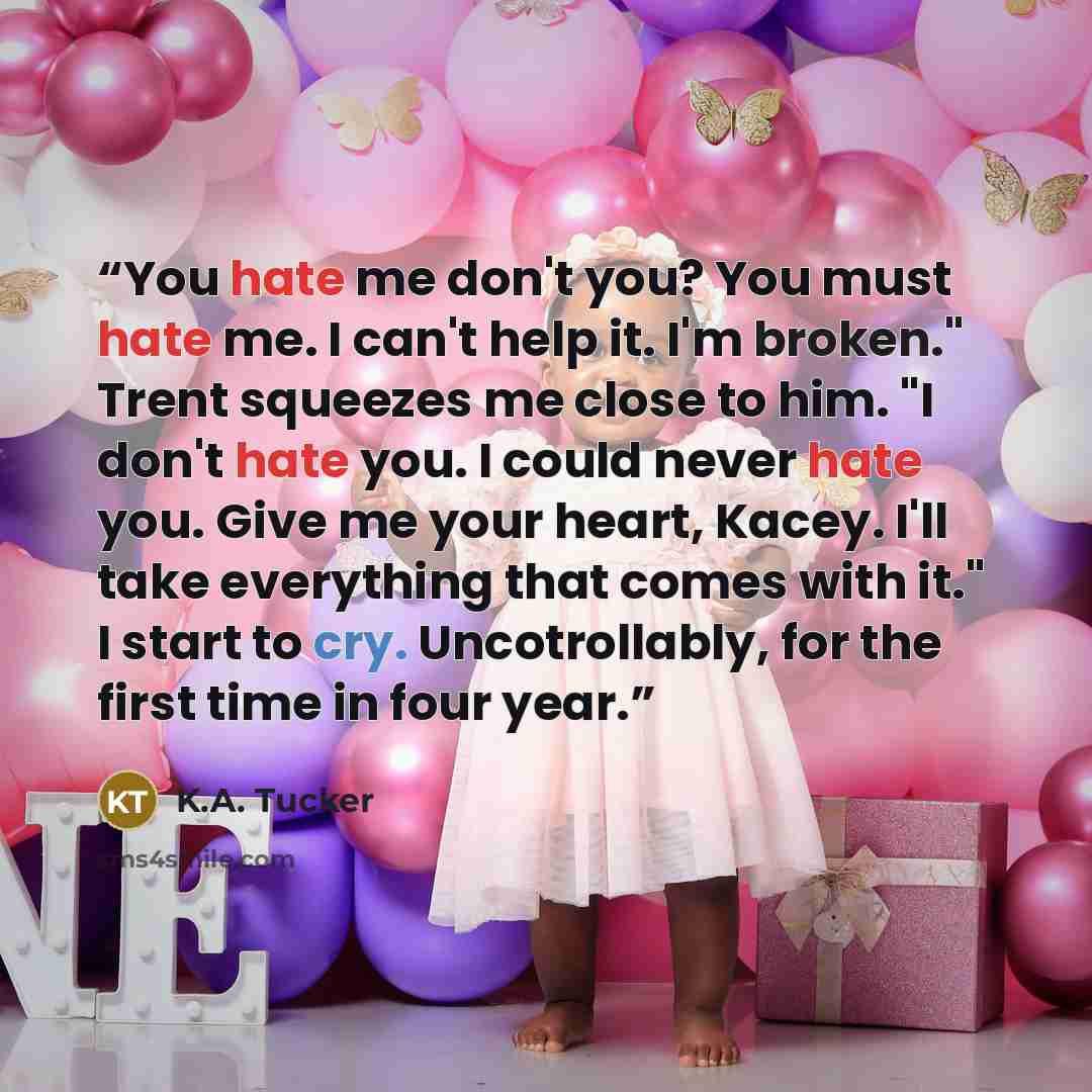 “You hate me don't you? You must hate me. I can't help it. I'm broken." Trent squeezes me close to him. "I don't hate you. I could never hate you. Give me your heart, Kacey. I'll take everything that comes with it." I start to cry. Uncotrollably, for the first time in four year.” quote by K.A. Tucker