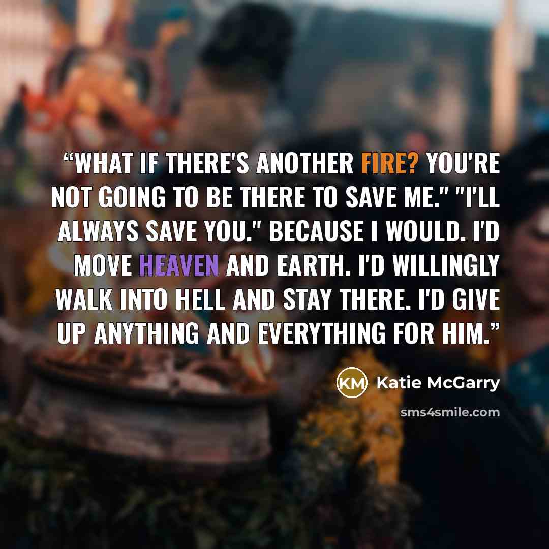 “What if there's another fire? You're not going to be there to save me." "I'll always save you." Because I would. I'd move heaven and earth. I'd willingly walk into hell and stay there. I'd give up anything and everything for him.” quote by Katie McGarry