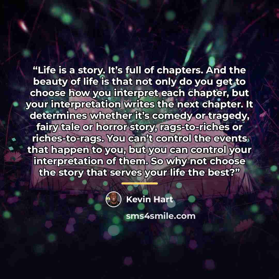 “Life is a story. It’s full of chapters. And the beauty of life is that not only do you get to choose how you interpret each chapter, but your interpretation writes the next chapter. It determines whether it’s comedy or tragedy, fairy tale or horror story, rags-to-riches or riches-to-rags. You…” quote by Kevin Hart
