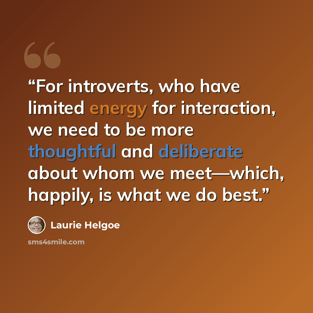 “For introverts, who have limited energy for interaction, we need to be more thoughtful and deliberate about whom we meet—which, happily, is what we do best.” quote by Laurie Helgoe