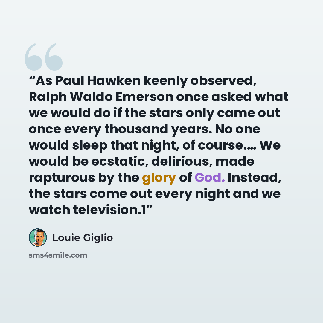 “As Paul Hawken keenly observed, Ralph Waldo Emerson once asked what we would do if the stars only came out once every thousand years. No one would sleep that night, of course.… We would be ecstatic, delirious, made rapturous by the glory of God. Instead, the stars come out every night and we watch…” quote by Louie Giglio