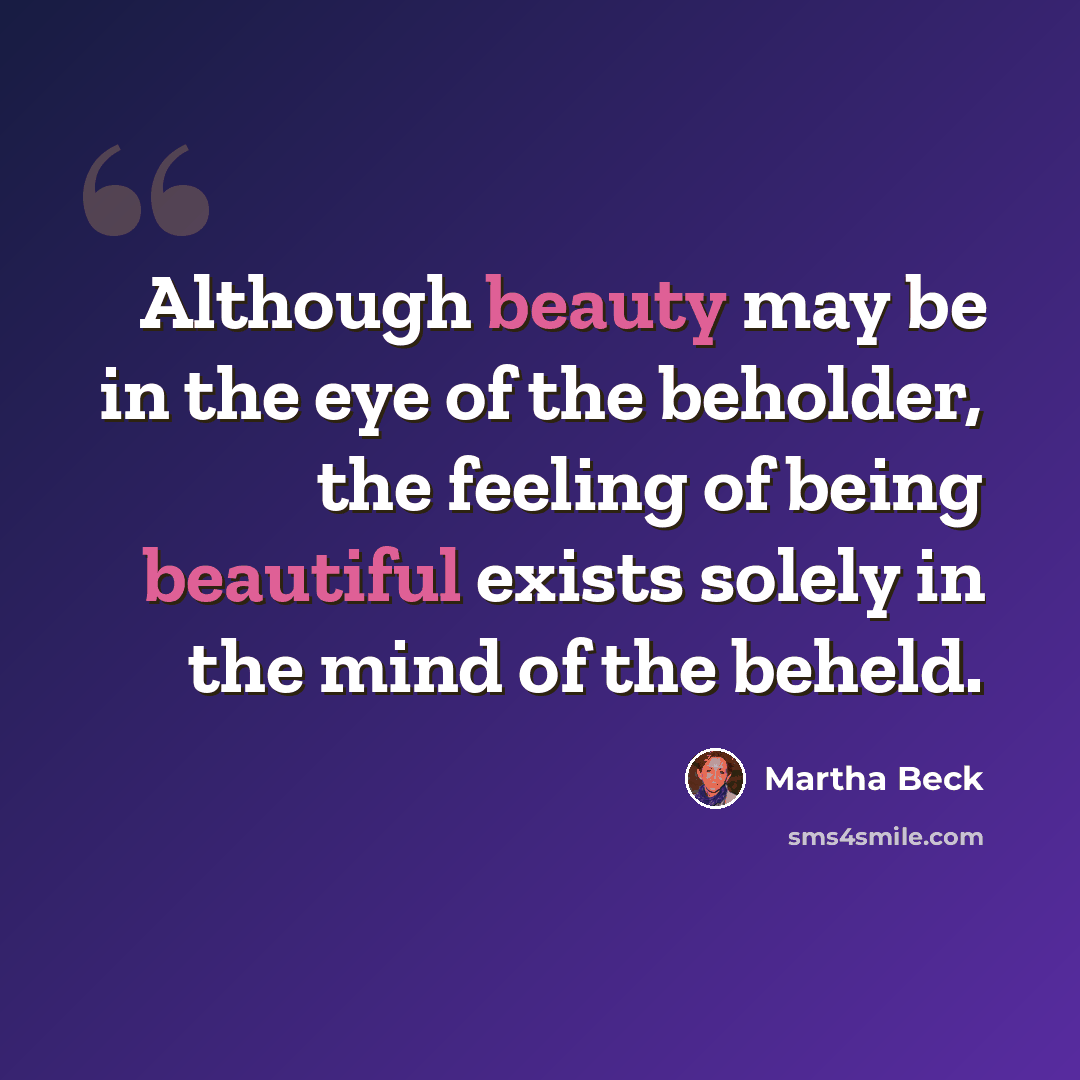 “Although beauty may be in the eye of the beholder, the feeling of being beautiful exists solely in the mind of the beheld.” quote by Martha Beck