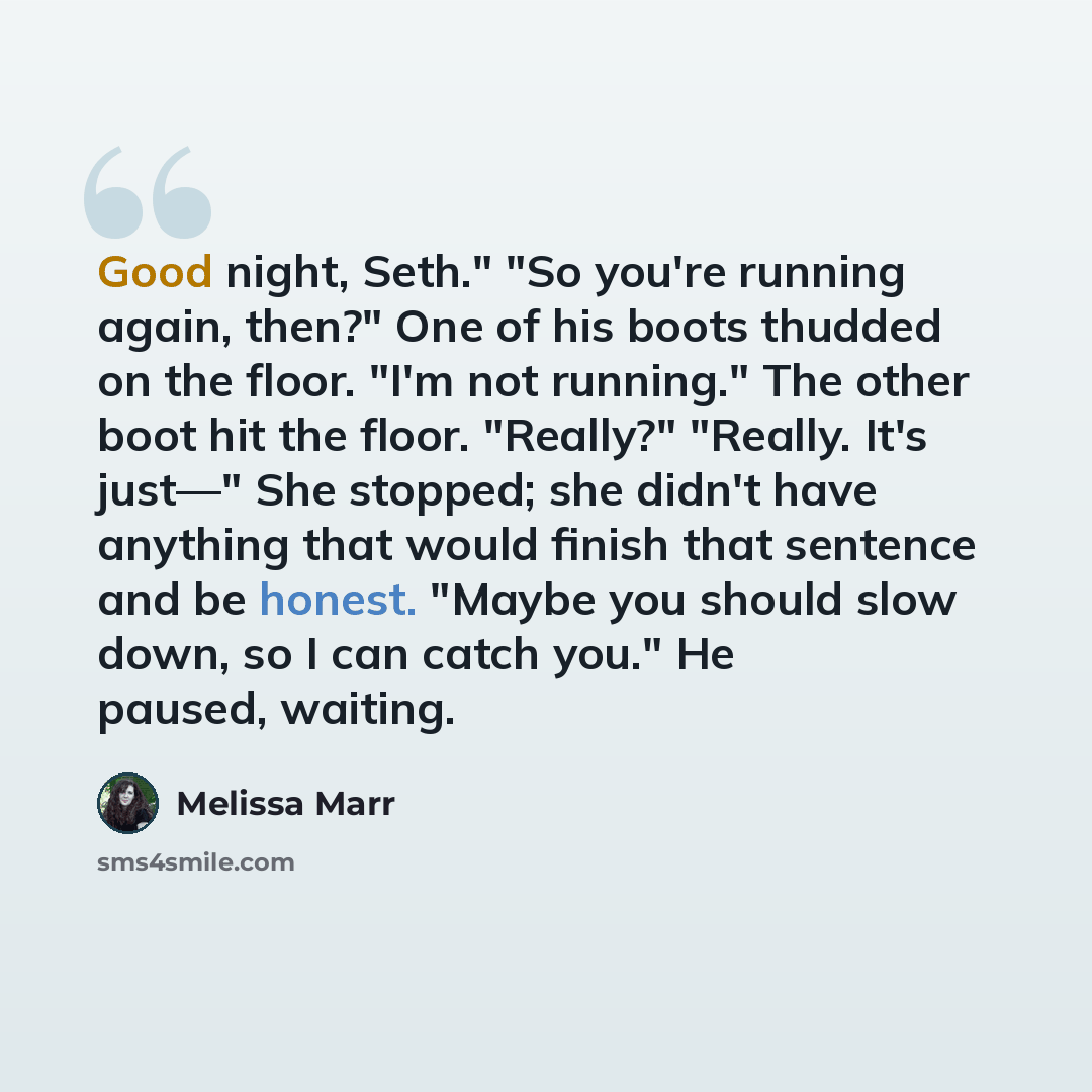 “Good night, Seth." "So you're running again, then?" One of his boots thudded on the floor. "I'm not running." The other boot hit the floor. "Really?" "Really. It's just—" She stopped; she didn't have anything that would finish that sentence and be honest. "Maybe you should slow down, so I can…” quote by Melissa Marr