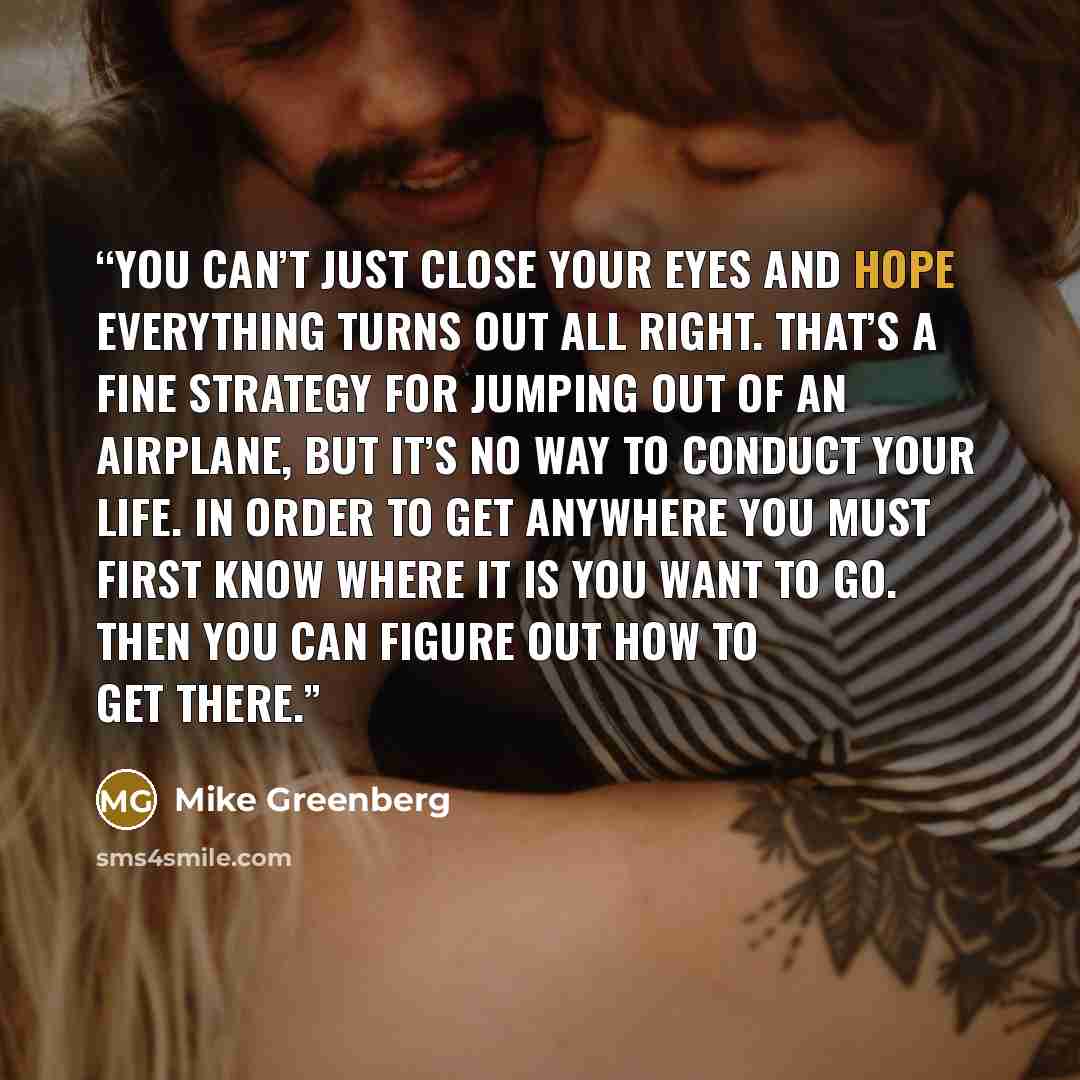 “You can’t just close your eyes and hope everything turns out all right. That’s a fine strategy for jumping out of an airplane, but it’s no way to conduct your life. In order to get anywhere you must first know where it is you want to go. Then you can figure out how to get there.” quote by Mike Greenberg