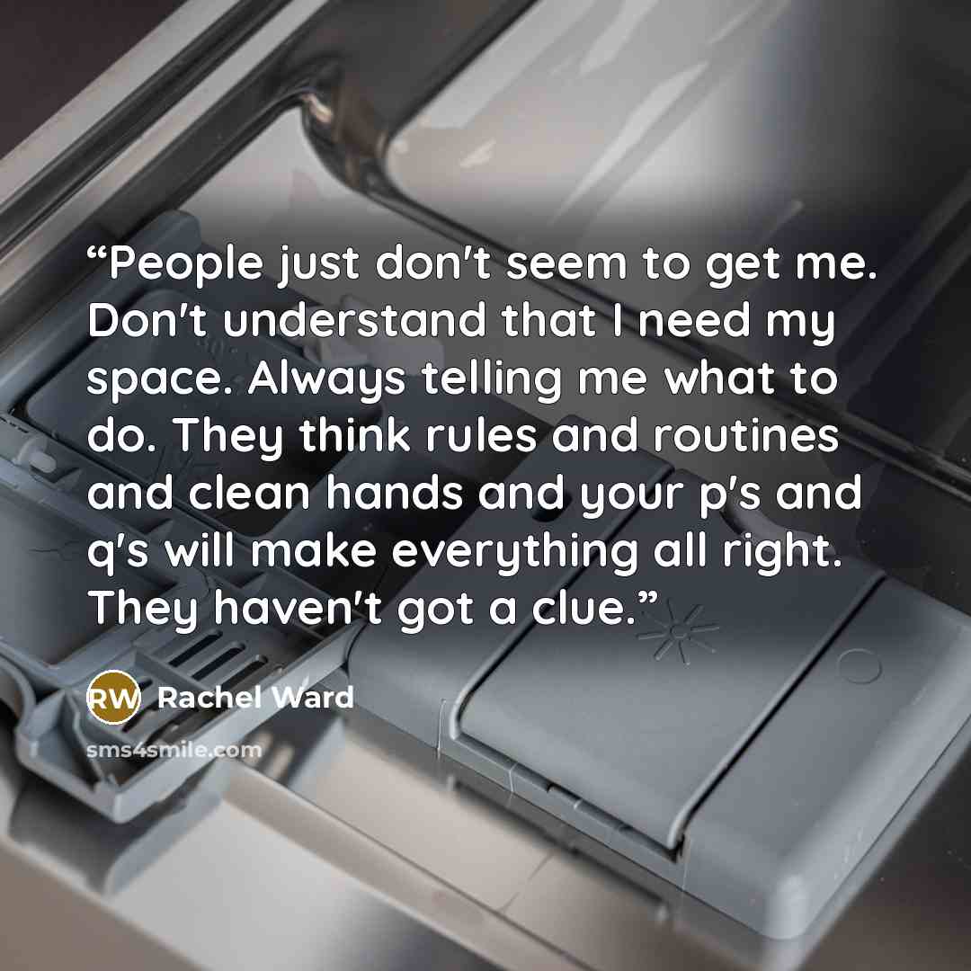 “People just don't seem to get me. Don't understand that I need my space. Always telling me what to do. They think rules and routines and clean hands and your p's and q's will make everything all right. They haven't got a clue.” quote by Rachel Ward