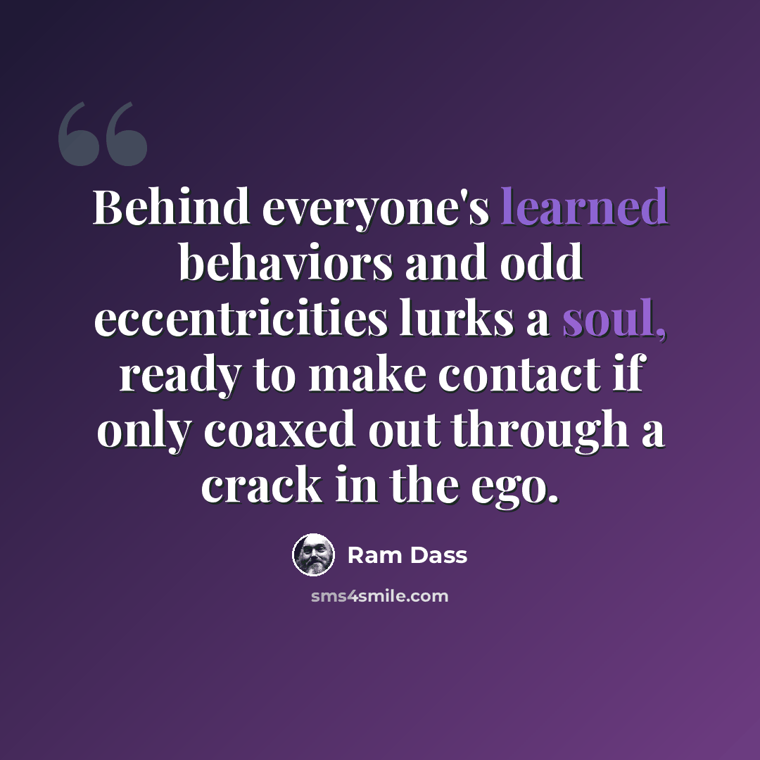 “Behind everyone's learned behaviors and odd eccentricities lurks a soul, ready to make contact if only coaxed out through a crack in the ego.” quote by Ram Dass